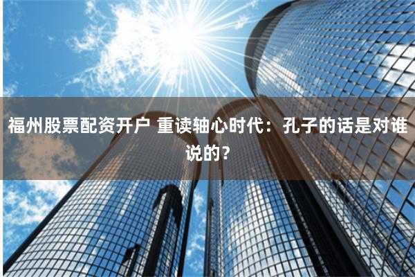 福州股票配资开户 重读轴心时代：孔子的话是对谁说的？