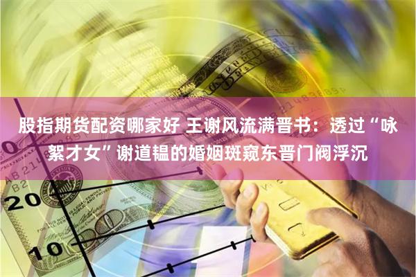 股指期货配资哪家好 王谢风流满晋书：透过“咏絮才女”谢道韫的婚姻斑窥东晋门阀浮沉