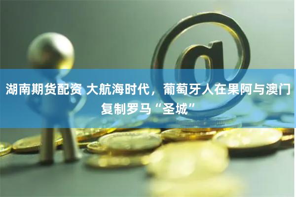 湖南期货配资 大航海时代，葡萄牙人在果阿与澳门复制罗马“圣城”