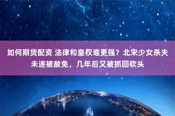 如何期货配资 法律和皇权谁更强？北宋少女杀夫未遂被赦免，几年后又被抓回砍头