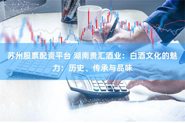 苏州股票配资平台 湖南贵汇酒业：白酒文化的魅力：历史、传承与品味