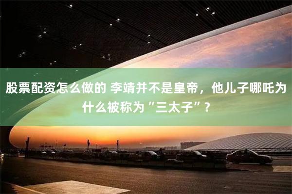 股票配资怎么做的 李靖并不是皇帝，他儿子哪吒为什么被称为“三太子”？