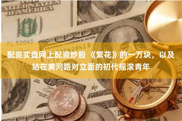 配资实盘网上配资炒股 《繁花》的一万块，以及站在黄河路对立面的初代摇滚青年