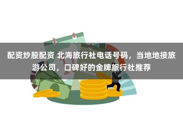 配资炒股配资 北海旅行社电话号码，当地地接旅游公司，口碑好的金牌旅行社推荐