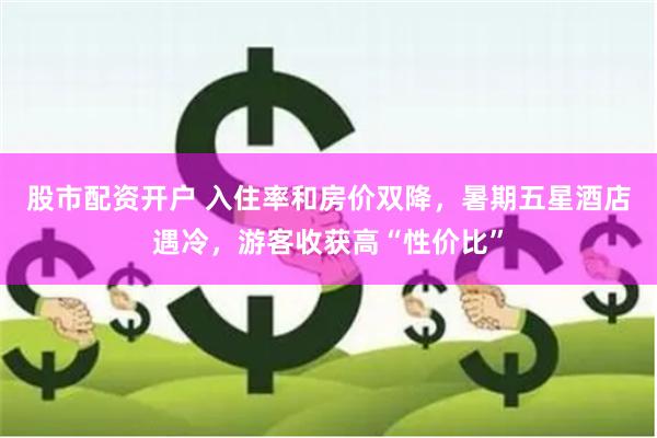 股市配资开户 入住率和房价双降，暑期五星酒店遇冷，游客收获高“性价比”