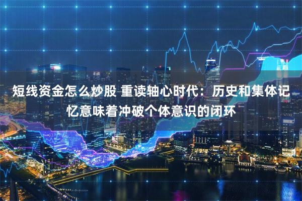 短线资金怎么炒股 重读轴心时代：历史和集体记忆意味着冲破个体意识的闭环