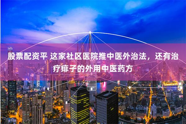 股票配资平 这家社区医院推中医外治法，还有治疗痱子的外用中医药方