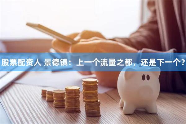 股票配资人 景德镇：上一个流量之都，还是下一个？