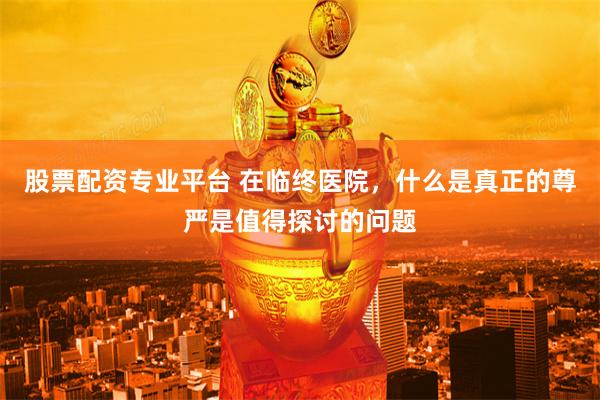 股票配资专业平台 在临终医院，什么是真正的尊严是值得探讨的问题