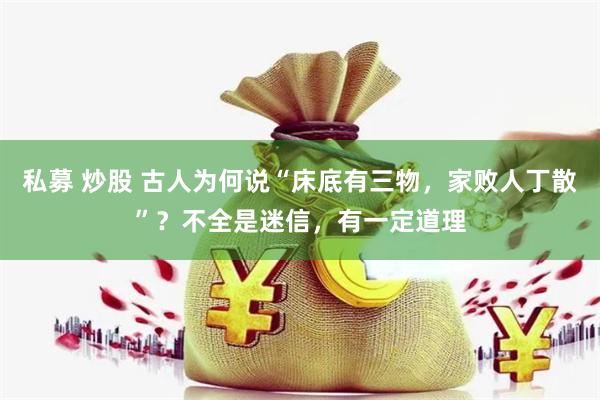 私募 炒股 古人为何说“床底有三物，家败人丁散”？不全是迷信，有一定道理
