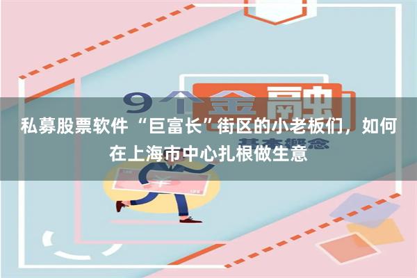 私募股票软件 “巨富长”街区的小老板们，如何在上海市中心扎根做生意