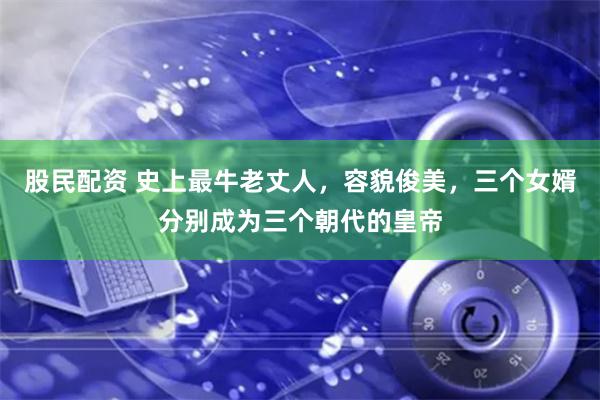 股民配资 史上最牛老丈人，容貌俊美，三个女婿分别成为三个朝代的皇帝