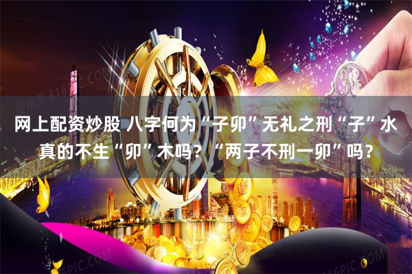 网上配资炒股 八字何为“子卯”无礼之刑“子”水真的不生“卯”木吗？“两子不刑一卯”吗？