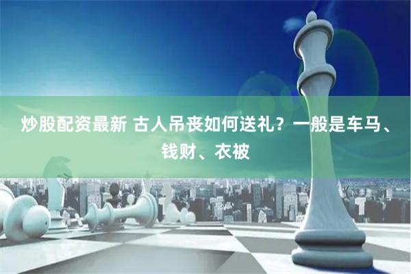 炒股配资最新 古人吊丧如何送礼？一般是车马、钱财、衣被