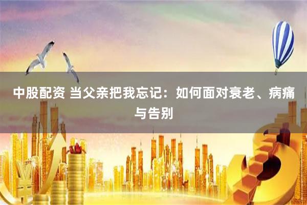 中股配资 当父亲把我忘记：如何面对衰老、病痛与告别