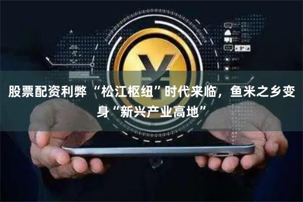 股票配资利弊 “松江枢纽”时代来临，鱼米之乡变身“新兴产业高地”