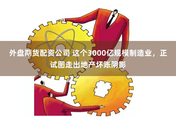 外盘期货配资公司 这个3000亿规模制造业，正试图走出地产坏账阴影