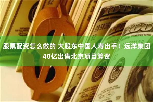股票配资怎么做的 大股东中国人寿出手！远洋集团40亿出售北京项目筹资