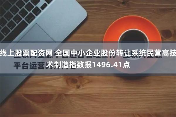 线上股票配资网 全国中小企业股份转让系统民营高技术制造指数报1496.41点