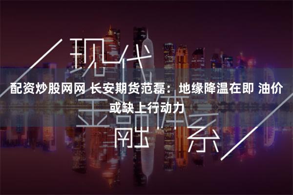 配资炒股网网 长安期货范磊：地缘降温在即 油价或缺上行动力