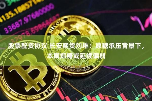 股票配资协议 长安期货刘琳：原糖承压背景下，本周郑糖或延续偏弱
