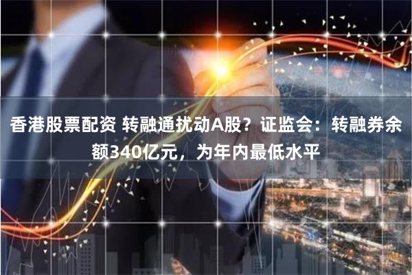 香港股票配资 转融通扰动A股？证监会：转融券余额340亿元，为年内最低水平