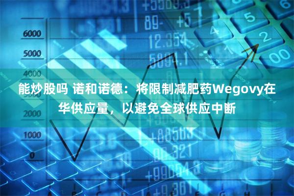 能炒股吗 诺和诺德：将限制减肥药Wegovy在华供应量，以避免全球供应中断