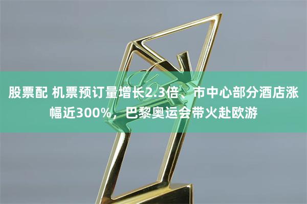 股票配 机票预订量增长2.3倍、市中心部分酒店涨幅近300%，巴黎奥运会带火赴欧游