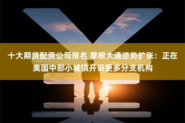 十大期货配资公司排名 摩根大通逆势扩张：正在美国中部小城镇开设更多分支机构