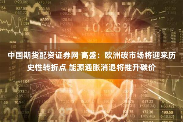 中国期货配资证券网 高盛：欧洲碳市场将迎来历史性转折点 能源通胀消退将推升碳价