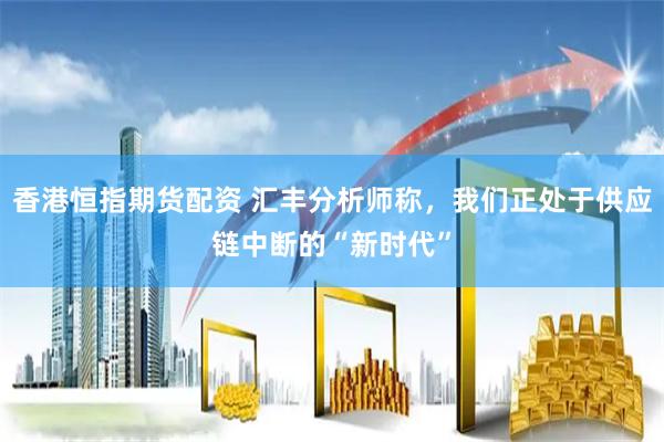 香港恒指期货配资 汇丰分析师称，我们正处于供应链中断的“新时代”