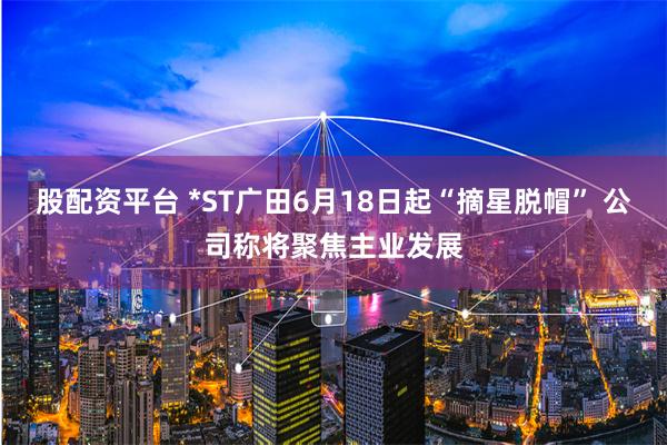股配资平台 *ST广田6月18日起“摘星脱帽” 公司称将聚焦主业发展