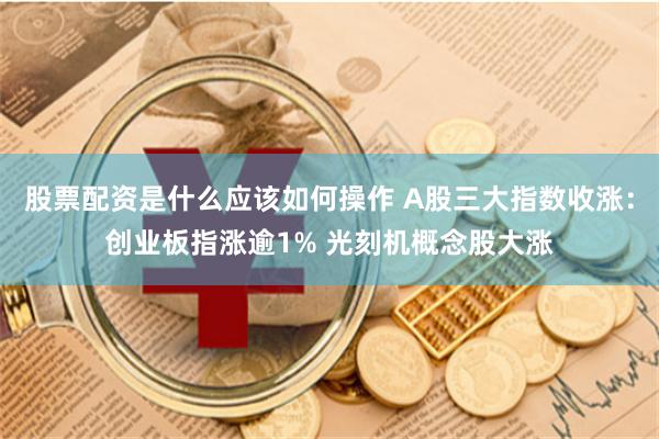 股票配资是什么应该如何操作 A股三大指数收涨：创业板指涨逾1% 光刻机概念股大涨