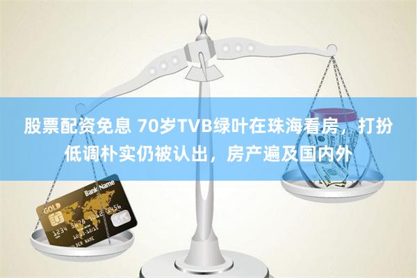 股票配资免息 70岁TVB绿叶在珠海看房，打扮低调朴实仍被认出，房产遍及国内外