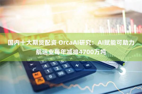 国内十大期货配资 OrcaAI研究：AI赋能可助力航运业每年减排4700万吨