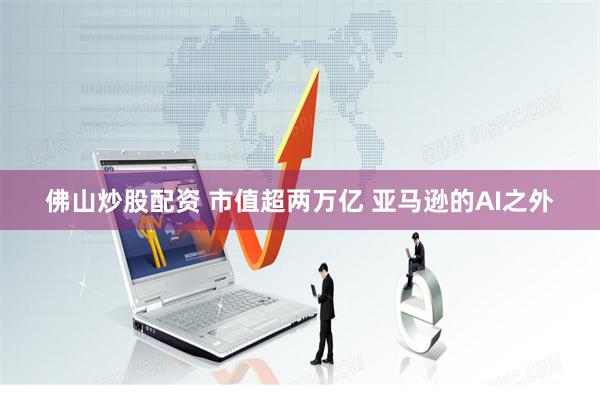 佛山炒股配资 市值超两万亿 亚马逊的AI之外