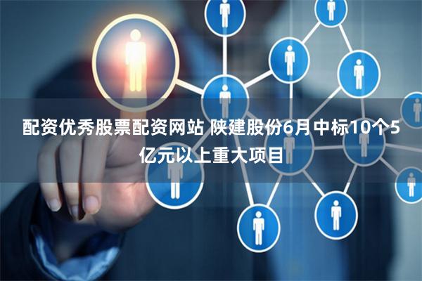 配资优秀股票配资网站 陕建股份6月中标10个5亿元以上重大项目