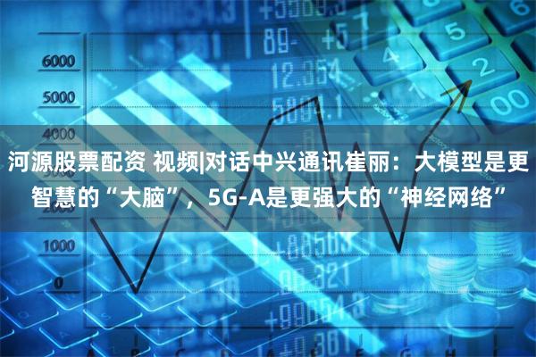 河源股票配资 视频|对话中兴通讯崔丽：大模型是更智慧的“大脑”，5G-A是更强大的“神经网络”