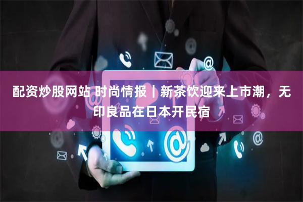 配资炒股网站 时尚情报｜新茶饮迎来上市潮，无印良品在日本开民宿