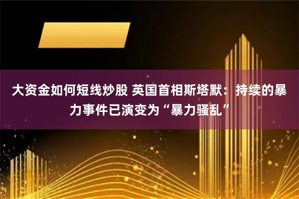 大资金如何短线炒股 英国首相斯塔默：持续的暴力事件已演变为“暴力骚乱”