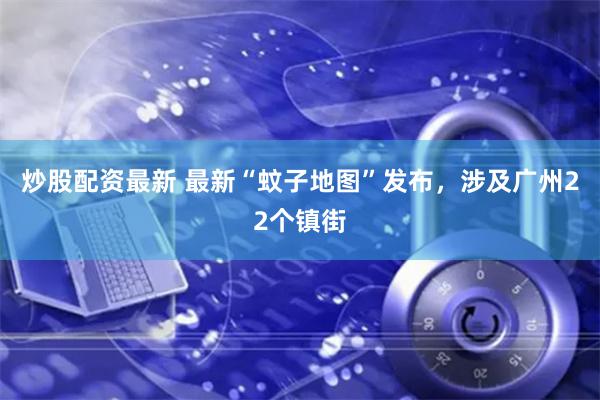 炒股配资最新 最新“蚊子地图”发布，涉及广州22个镇街