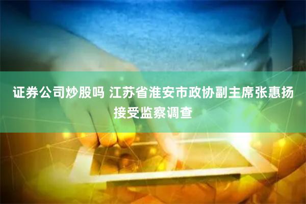证券公司炒股吗 江苏省淮安市政协副主席张惠扬接受监察调查