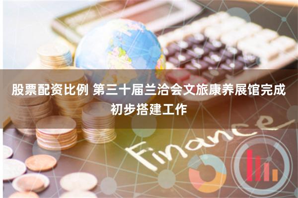 股票配资比例 第三十届兰洽会文旅康养展馆完成初步搭建工作