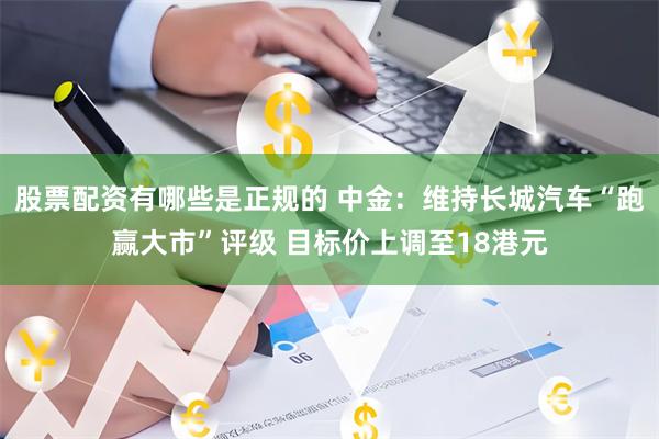 股票配资有哪些是正规的 中金：维持长城汽车“跑赢大市”评级 目标价上调至18港元