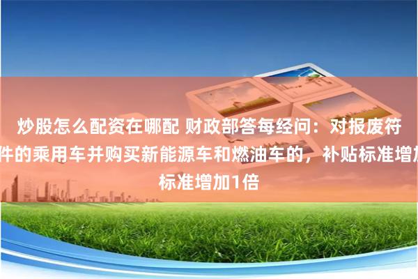 炒股怎么配资在哪配 财政部答每经问：对报废符合条件的乘用车并购买新能源车和燃油车的，补贴标准增加1倍