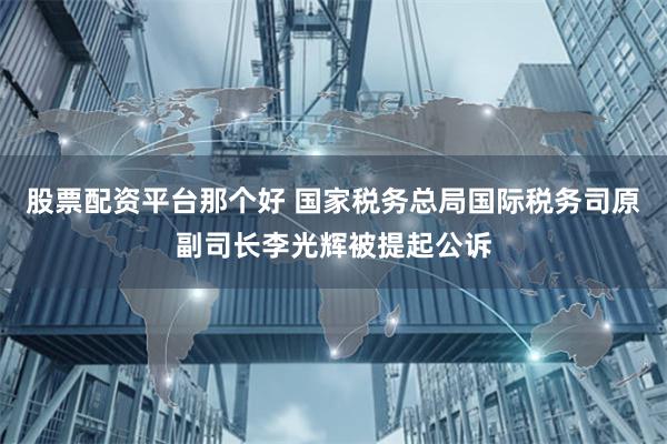 股票配资平台那个好 国家税务总局国际税务司原副司长李光辉被提起公诉