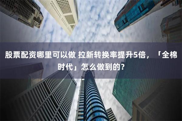 股票配资哪里可以做 拉新转换率提升5倍，「全棉时代」怎么做到的？