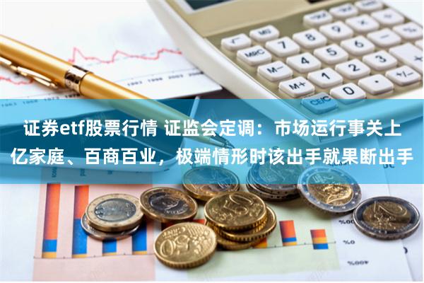 证券etf股票行情 证监会定调：市场运行事关上亿家庭、百商百业，极端情形时该出手就果断出手