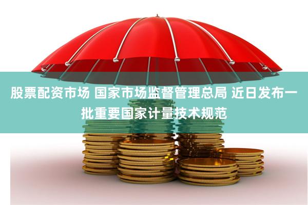 股票配资市场 国家市场监督管理总局 近日发布一批重要国家计量技术规范