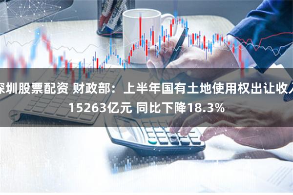 深圳股票配资 财政部：上半年国有土地使用权出让收入15263亿元 同比下降18.3%